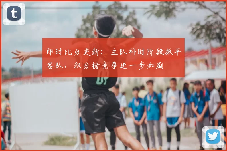 即时比分更新：主队补时阶段扳平客队，积分榜竞争进一步加剧