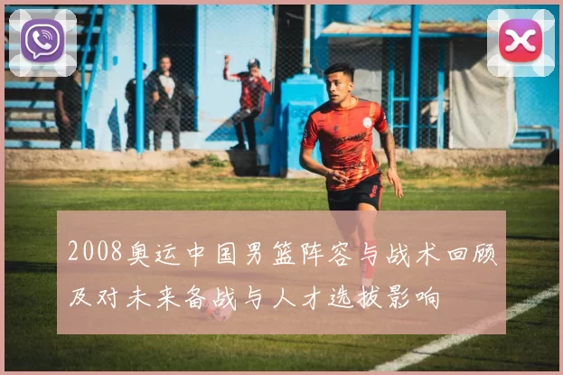 2008奥运中国男篮阵容与战术回顾及对未来备战与人才选拔影响