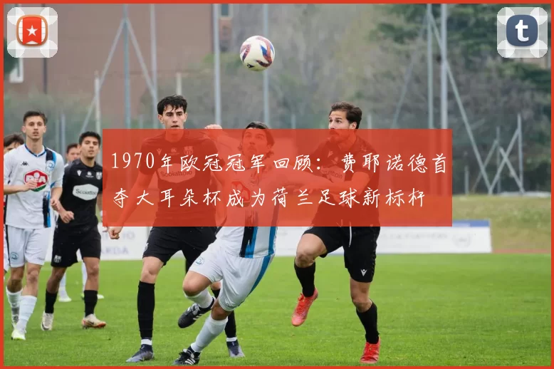 1970年欧冠冠军回顾:费耶诺德首夺大耳朵杯成为荷兰足球新标杆