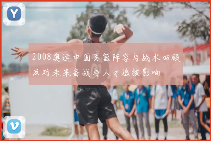 2008奥运中国男篮阵容与战术回顾及对未来备战与人才选拔影响