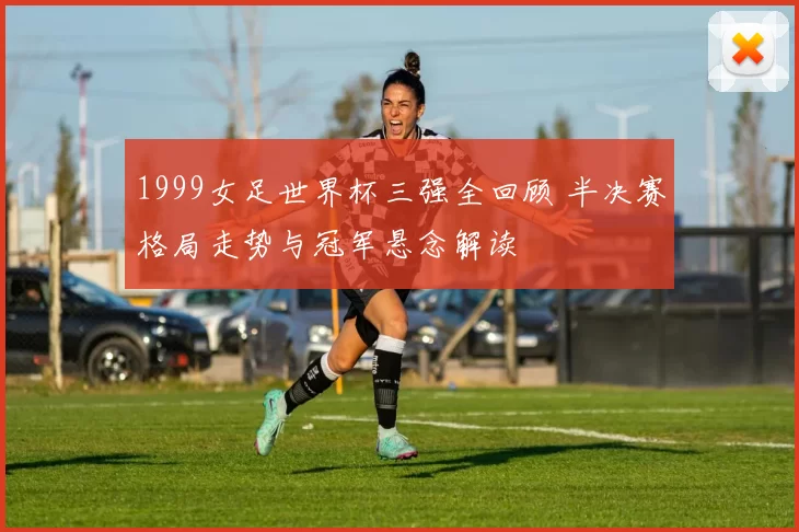 1999女足世界杯三强全回顾 半决赛格局走势与冠军悬念解读