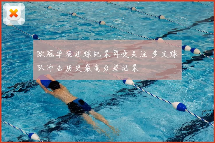 欧冠单场进球纪录再受关注 多支球队冲击历史最高分差记录