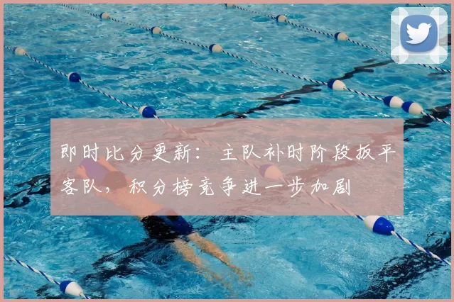 即时比分更新:主队补时阶段扳平客队,积分榜竞争进一步加剧