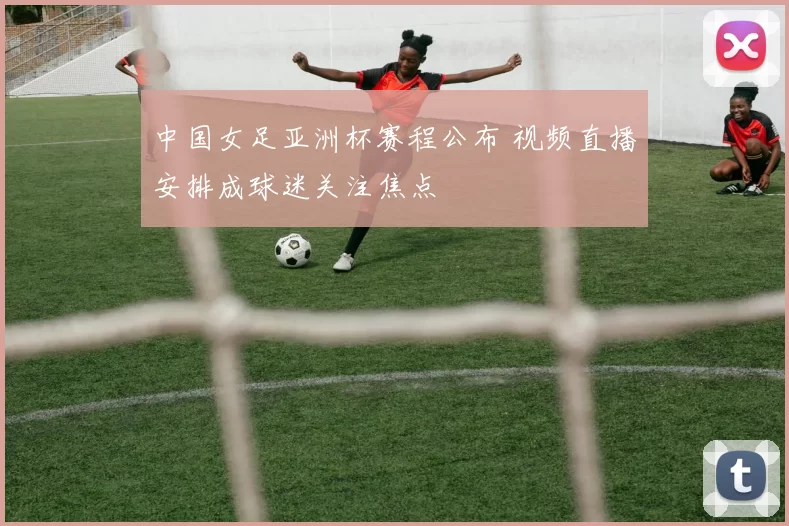 中国女足亚洲杯赛程公布 视频直播安排成球迷关注焦点