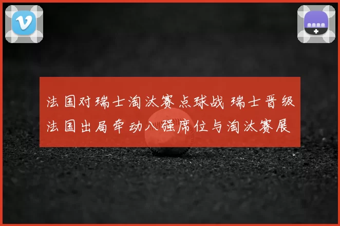 法国对瑞士淘汰赛点球战 瑞士晋级法国出局牵动八强席位与淘汰赛展望
