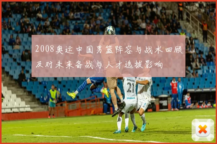 2008奥运中国男篮阵容与战术回顾及对未来备战与人才选拔影响