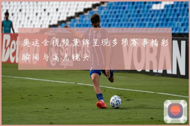 奥运会视频集锦呈现多项赛事精彩瞬间与高光镜头