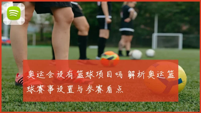 奥运会设有篮球项目吗 解析奥运篮球赛事设置与参赛看点
