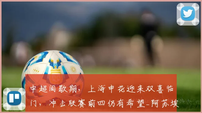 中超间歇期,上海申花迎来双喜临门,冲击联赛前四仍有希望_阿苏埃_米内罗_能力
