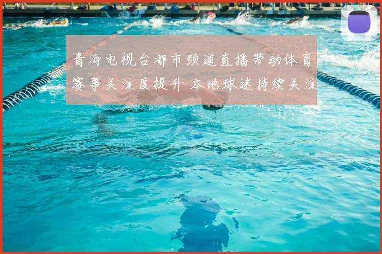 青海电视台都市频道直播带动体育赛事关注度提升 本地球迷持续关注赛况更新