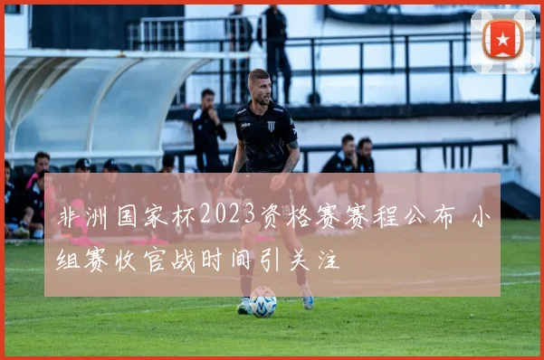 非洲国家杯2023资格赛赛程公布 小组赛收官战时间引关注
