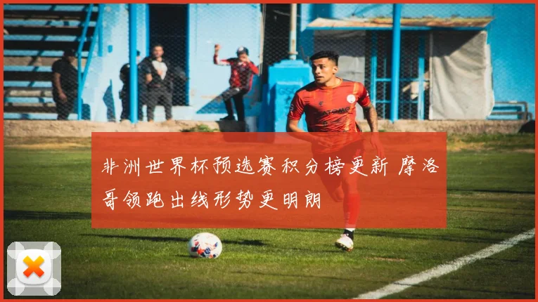 非洲世界杯预选赛积分榜更新 摩洛哥领跑出线形势更明朗